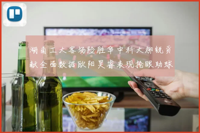 湖南工大客场险胜华中科大柳锐贡献全面数据欧阳昊睿表现抢眼助球队取胜