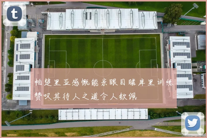 帕楚里亚感慨能亲眼目睹库里训练赞叹其待人之道令人钦佩
