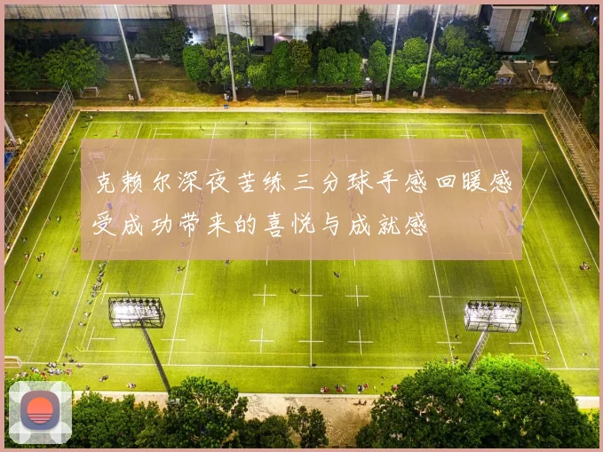 克赖尔深夜苦练三分球手感回暖感受成功带来的喜悦与成就感