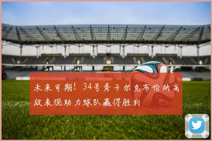 未来可期！34号秀卡尔克布伦纳高效表现助力球队赢得胜利