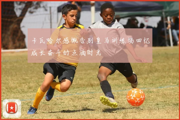 卡瓦哈尔感慨告别皇马训练场回忆成长奋斗的点滴时光