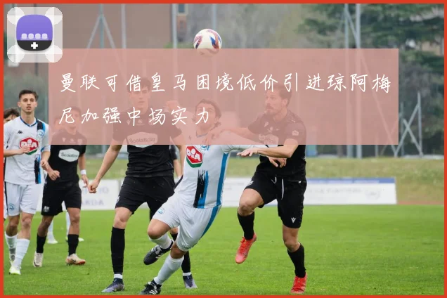 曼联可借皇马困境低价引进琼阿梅尼加强中场实力