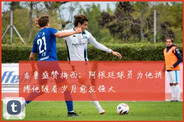 吉鲁盛赞梅西：阿根廷球员为他拼搏他随着岁月愈发强大
