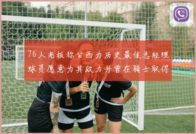 76人老板称甘西为历史最佳总经理球员愿意为其效力并曾在骑士取得成功