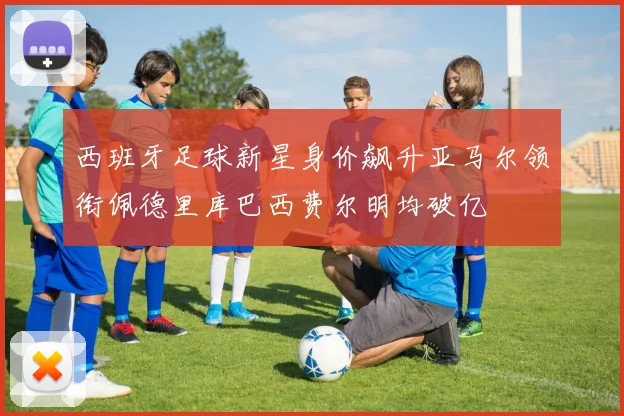 西班牙足球新星身价飙升亚马尔领衔佩德里库巴西费尔明均破亿