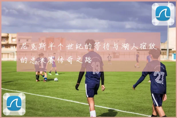 尼克斯半个世纪的等待与湖人宿敌的总决赛传奇之路