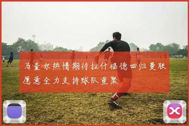 马奎尔热情期待拉什福德回归曼联愿意全力支持球队重聚