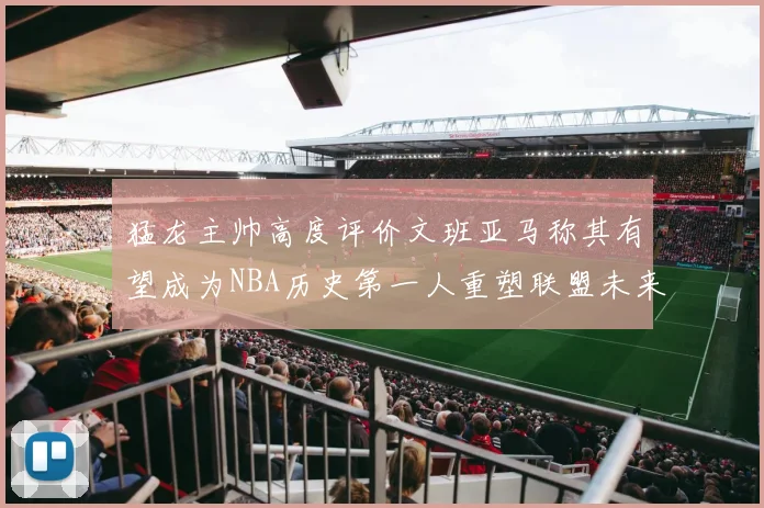猛龙主帅高度评价文班亚马称其有望成为NBA历史第一人重塑联盟未来