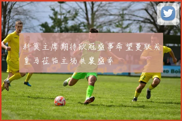 科莫主席期待欧冠盛事希望曼联或皇马莅临主场共襄盛举