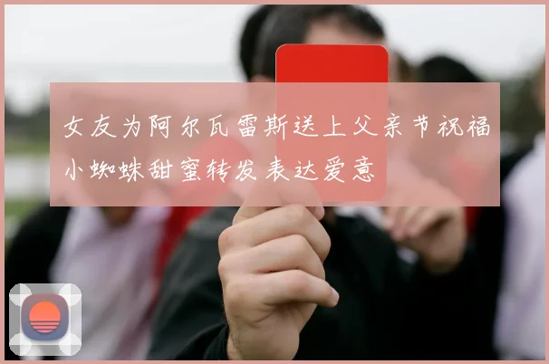 女友为阿尔瓦雷斯送上父亲节祝福小蜘蛛甜蜜转发表达爱意