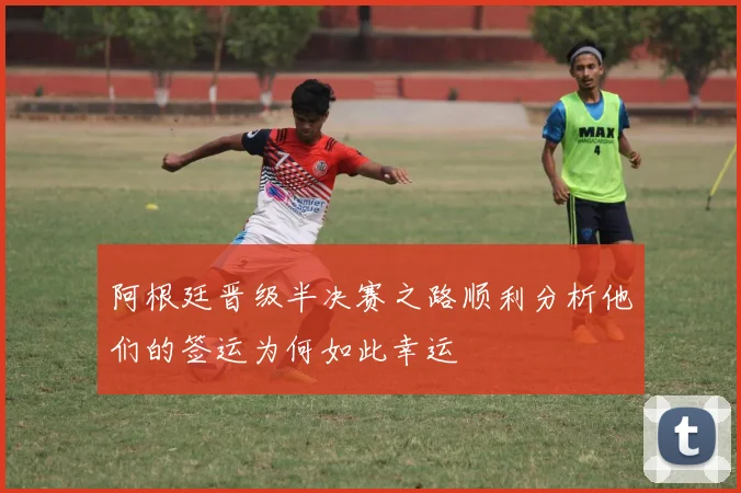 阿根廷晋级半决赛之路顺利分析他们的签运为何如此幸运