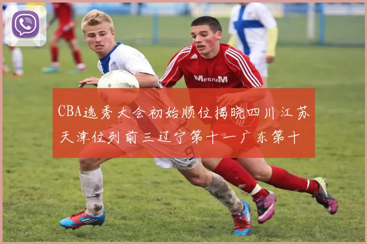 CBA选秀大会初始顺位揭晓四川江苏天津位列前三辽宁第十一广东第十六