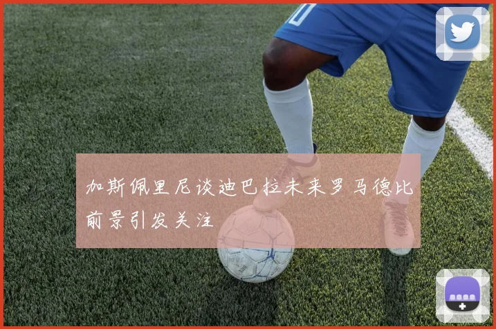 加斯佩里尼谈迪巴拉未来罗马德比前景引发关注