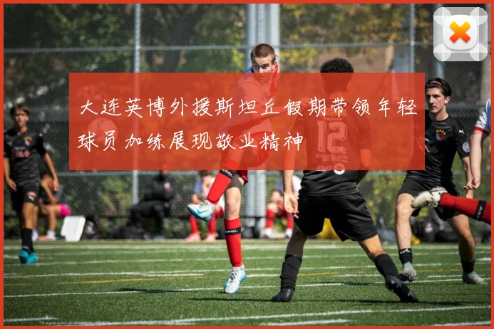 大连英博外援斯坦丘假期带领年轻球员加练展现敬业精神
