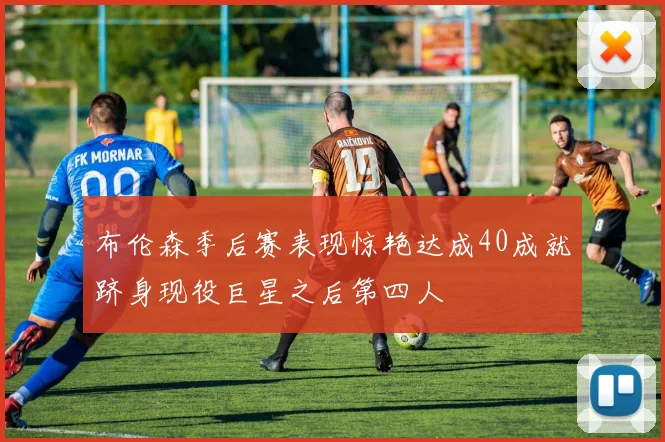 布伦森季后赛表现惊艳达成40成就跻身现役巨星之后第四人