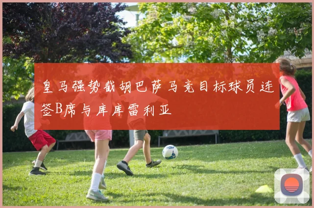 皇马强势截胡巴萨马竞目标球员连签B席与库库雷利亚