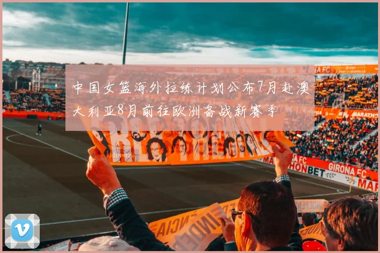 中国女篮海外拉练计划公布7月赴澳大利亚8月前往欧洲备战新赛季