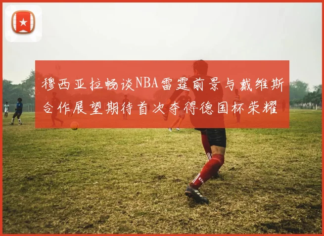 穆西亚拉畅谈NBA雷霆前景与戴维斯合作展望期待首次夺得德国杯荣耀