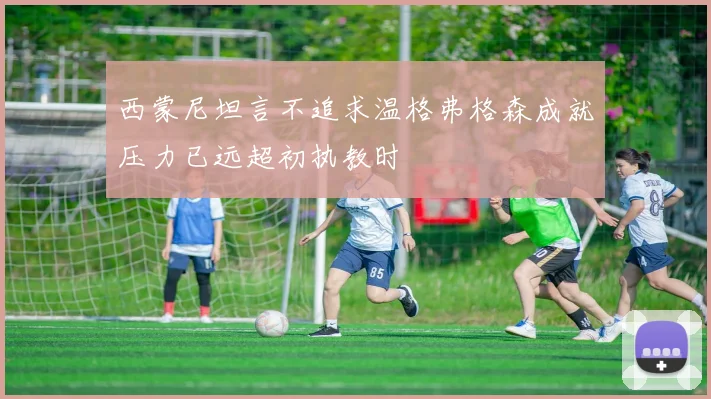 西蒙尼坦言不追求温格弗格森成就压力已远超初执教时